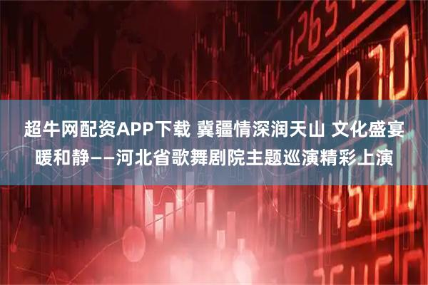 超牛网配资APP下载 冀疆情深润天山 文化盛宴暖和静——河北省歌舞剧院主题巡演精彩上演