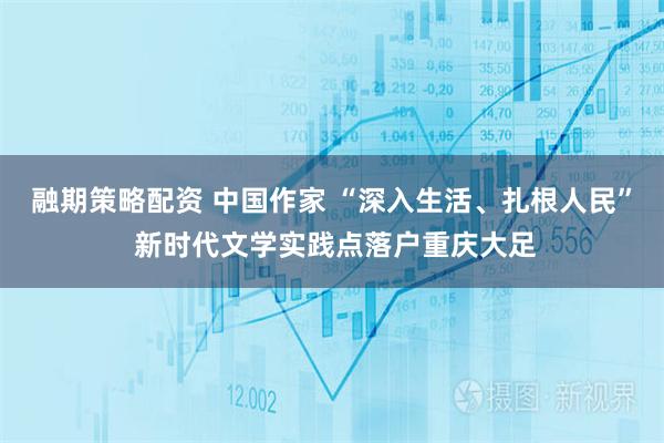 融期策略配资 中国作家 “深入生活、扎根人民” 新时代文学实践点落户重庆大足