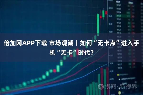 倍加网APP下载 市场观潮丨如何“无卡点”进入手机“无卡”时代？