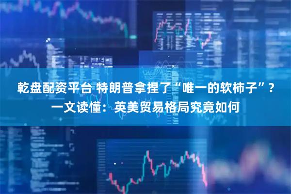 乾盘配资平台 特朗普拿捏了“唯一的软柿子”？一文读懂：英美贸易格局究竟如何