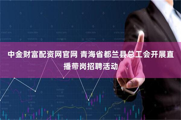 中金财富配资网官网 青海省都兰县总工会开展直播带岗招聘活动
