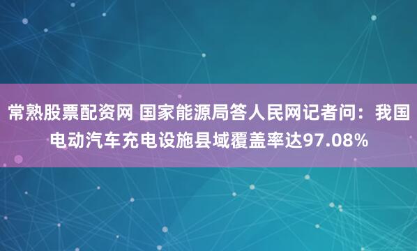 常熟股票配资网 国家能源局答人民网记者问：我国电动汽车充电设施县域覆盖率达97.08%