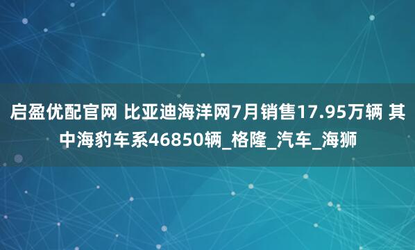 启盈优配官网 比亚迪海洋网7月销售17.95万辆 其中海豹车系46850辆_格隆_汽车_海狮