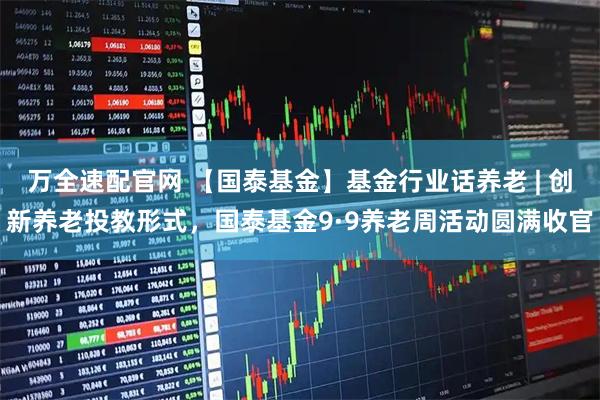 万全速配官网 【国泰基金】基金行业话养老 | 创新养老投教形式，国泰基金9·9养老周活动圆满收官