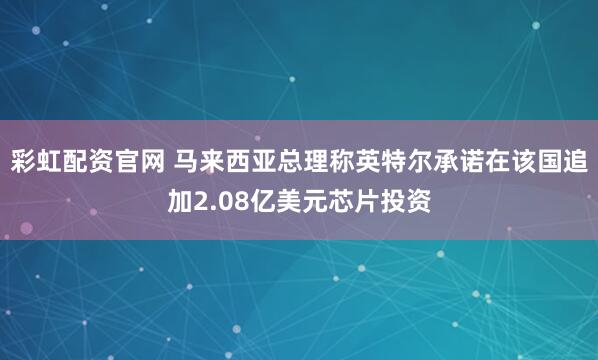 彩虹配资官网 马来西亚总理称英特尔承诺在该国追加2.08亿美元芯片投资