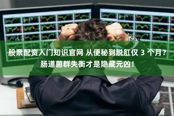 股票配资入门知识官网 从便秘到脱肛仅 3 个月？肠道菌群失衡才是隐藏元凶！