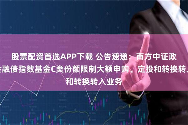 股票配资首选APP下载 公告速递：南方中证政策性金融债指数基金C类份额限制大额申购、定投和转换转入业务