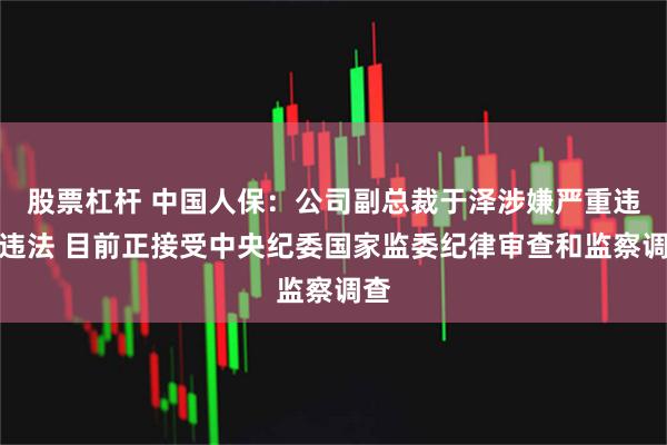 股票杠杆 中国人保：公司副总裁于泽涉嫌严重违纪违法 目前正接受中央纪委国家监委纪律审查和监察调查