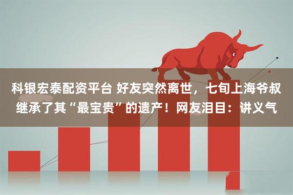 科银宏泰配资平台 好友突然离世，七旬上海爷叔继承了其“最宝贵”的遗产！网友泪目：讲义气