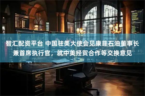 智汇配资平台 中国驻美大使会见康菲石油董事长兼首席执行官，就中美经贸合作等交换意见