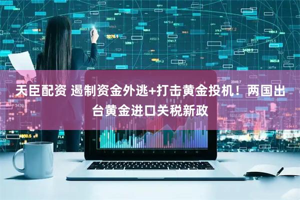 天臣配资 遏制资金外逃+打击黄金投机！两国出台黄金进口关税新政